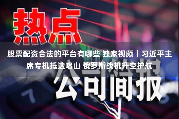股票配资合法的平台有哪些 独家视频丨习近平主席专机抵达喀山 俄罗斯战机升空护航