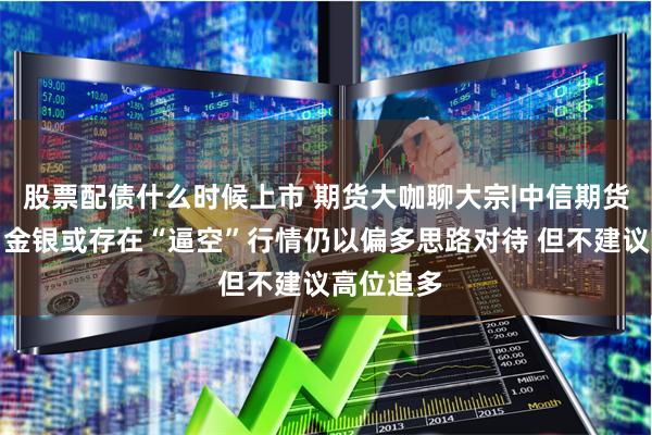 股票配债什么时候上市 期货大咖聊大宗|中信期货黄笑凡：金银或存在“逼空”行情仍以偏多思路对待 但不建议高位追多