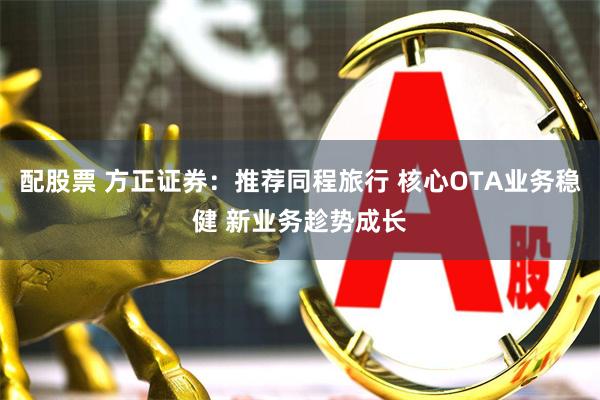 配股票 方正证券：推荐同程旅行 核心OTA业务稳健 新业务趁势成长