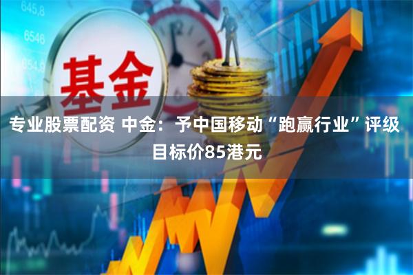 专业股票配资 中金：予中国移动“跑赢行业”评级 目标价85港元