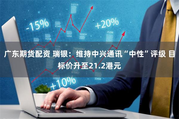 广东期货配资 瑞银：维持中兴通讯“中性”评级 目标价升至21.2港元