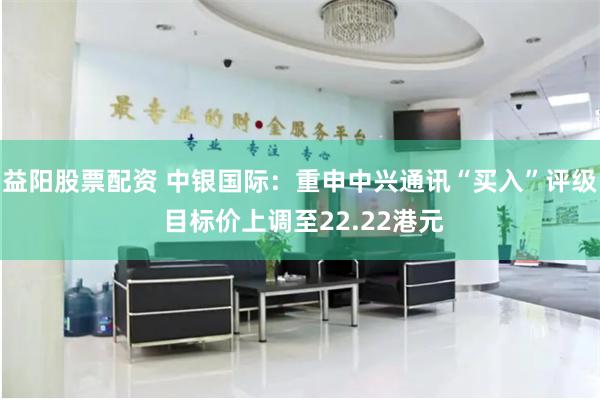 益阳股票配资 中银国际：重申中兴通讯“买入”评级 目标价上调至22.22港元