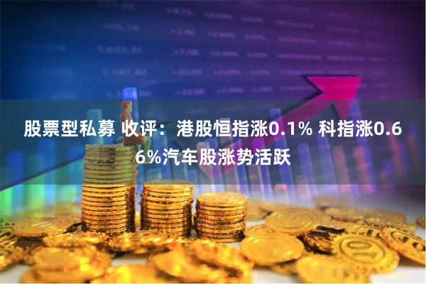 股票型私募 收评：港股恒指涨0.1% 科指涨0.66%汽车股涨势活跃