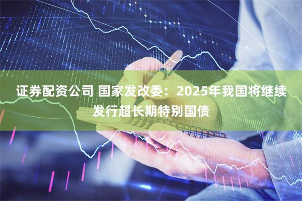 证券配资公司 国家发改委：2025年我国将继续发行超长期特别国债