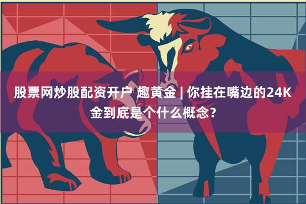 股票网炒股配资开户 趣黄金 | 你挂在嘴边的24K金到底是个什么概念？