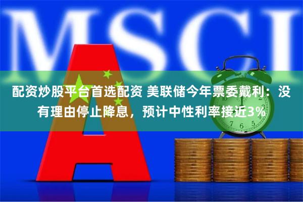 配资炒股平台首选配资 美联储今年票委戴利：没有理由停止降息，预计中性利率接近3%