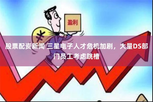股票配资新闻 三星电子人才危机加剧，大量DS部门员工考虑跳槽