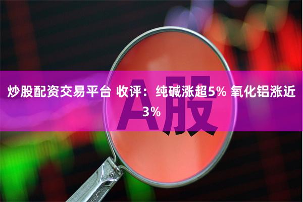 炒股配资交易平台 收评：纯碱涨超5% 氧化铝涨近3%