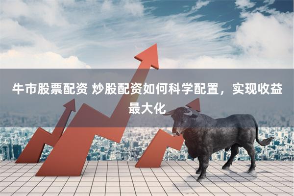牛市股票配资 炒股配资如何科学配置，实现收益最大化