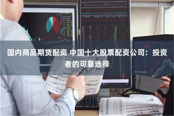 国内商品期货配资 中国十大股票配资公司：投资者的可靠选择