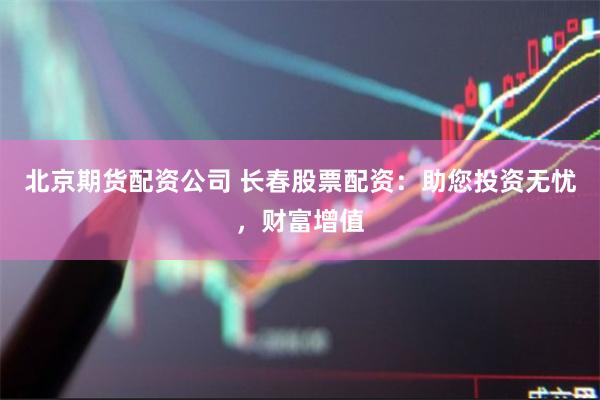 北京期货配资公司 长春股票配资：助您投资无忧，财富增值