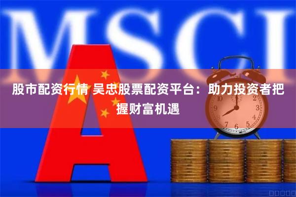 股市配资行情 吴忠股票配资平台：助力投资者把握财富机遇