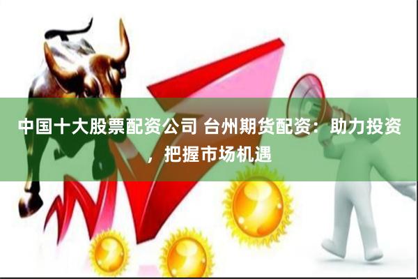 中国十大股票配资公司 台州期货配资：助力投资，把握市场机遇