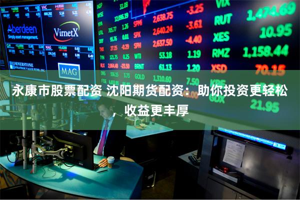 永康市股票配资 沈阳期货配资：助你投资更轻松，收益更丰厚