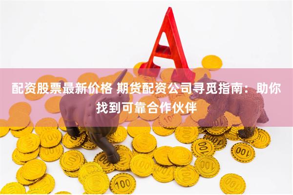 配资股票最新价格 期货配资公司寻觅指南：助你找到可靠合作伙伴
