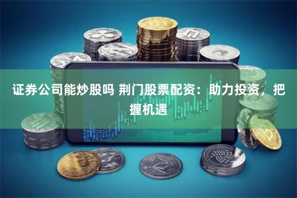证券公司能炒股吗 荆门股票配资：助力投资，把握机遇