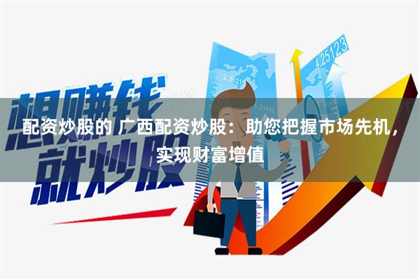 配资炒股的 广西配资炒股：助您把握市场先机，实现财富增值