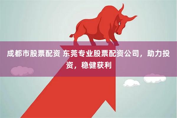 成都市股票配资 东莞专业股票配资公司，助力投资，稳健获利