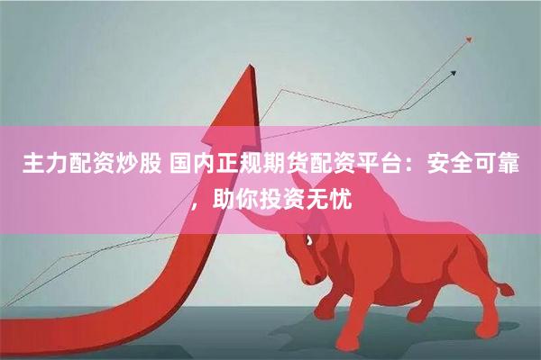 主力配资炒股 国内正规期货配资平台：安全可靠，助你投资无忧