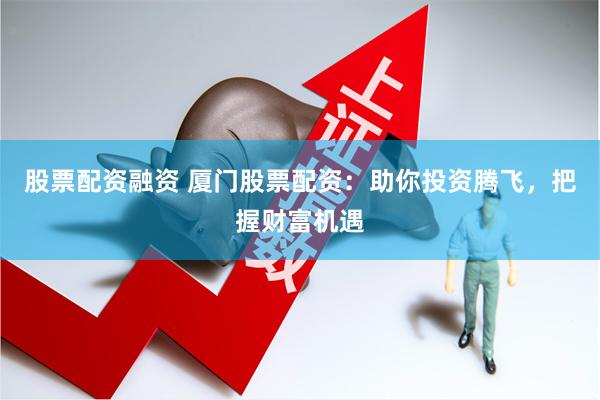 股票配资融资 厦门股票配资：助你投资腾飞，把握财富机遇