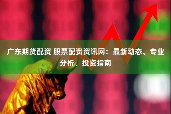 广东期货配资 股票配资资讯网：最新动态、专业分析、投资指南