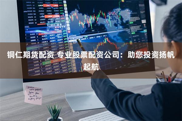 铜仁期货配资 专业股票配资公司：助您投资扬帆起航