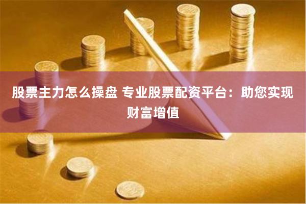 股票主力怎么操盘 专业股票配资平台：助您实现财富增值