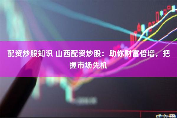 配资炒股知识 山西配资炒股：助你财富倍增，把握市场先机