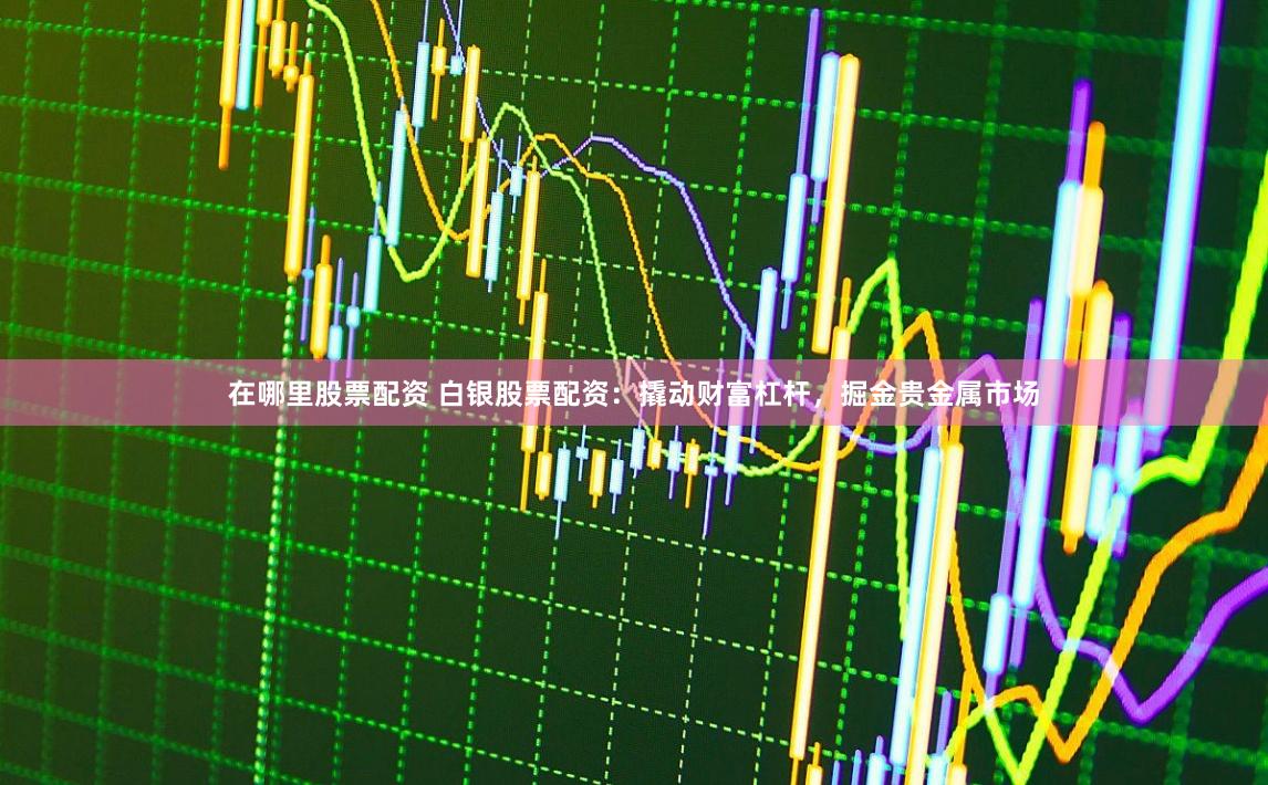 在哪里股票配资 白银股票配资：撬动财富杠杆，掘金贵金属市场