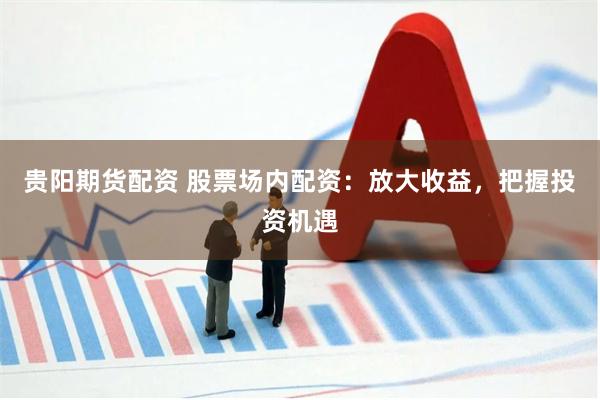 贵阳期货配资 股票场内配资：放大收益，把握投资机遇