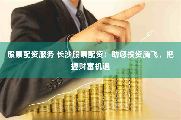 股票配资服务 长沙股票配资：助您投资腾飞，把握财富机遇