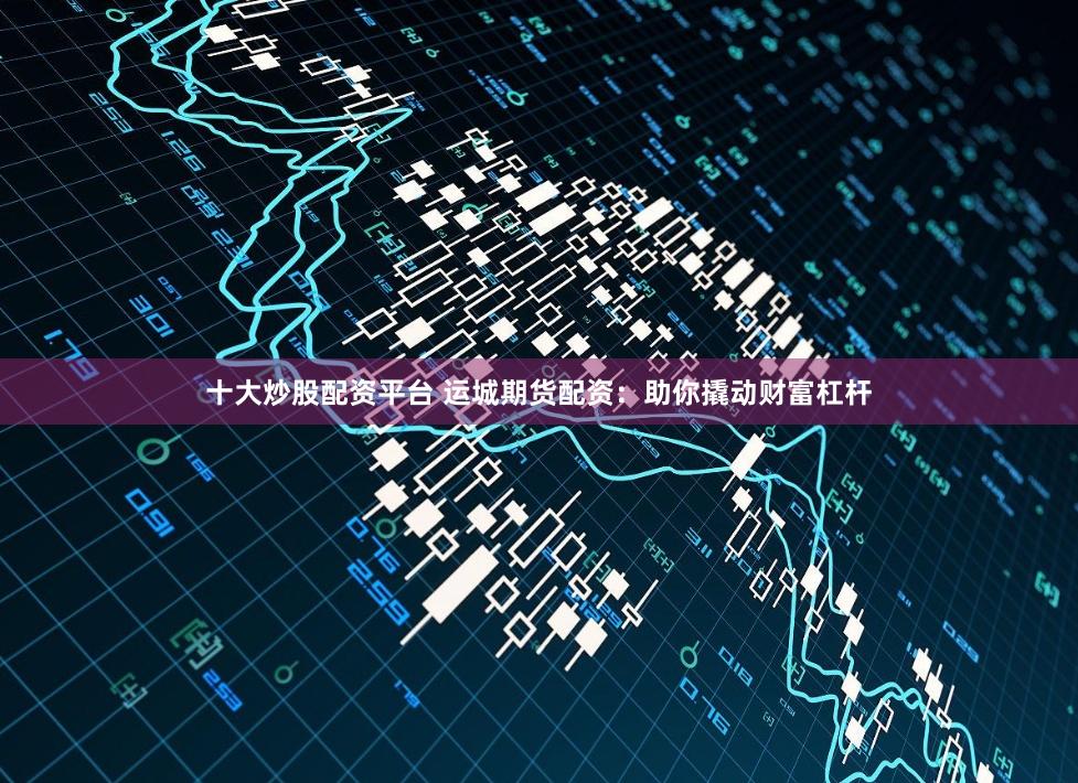 十大炒股配资平台 运城期货配资：助你撬动财富杠杆