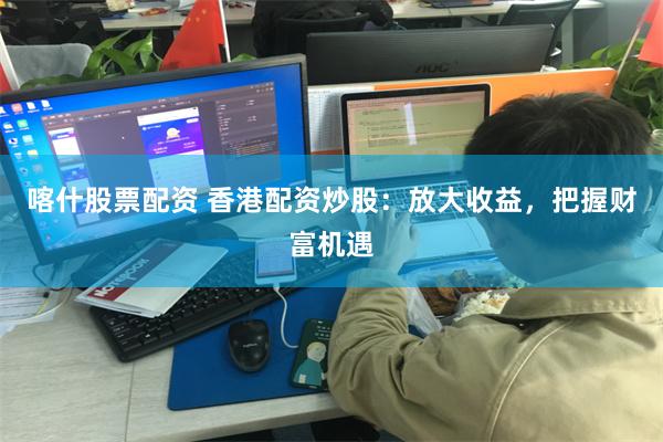 喀什股票配资 香港配资炒股：放大收益，把握财富机遇
