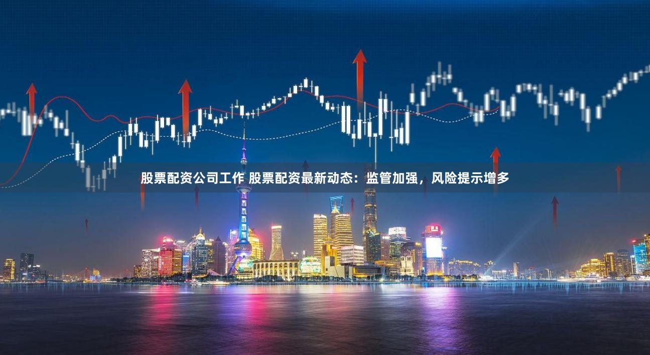 股票配资公司工作 股票配资最新动态：监管加强，风险提示增多