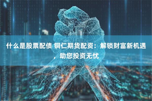 什么是股票配债 铜仁期货配资：解锁财富新机遇，助您投资无忧