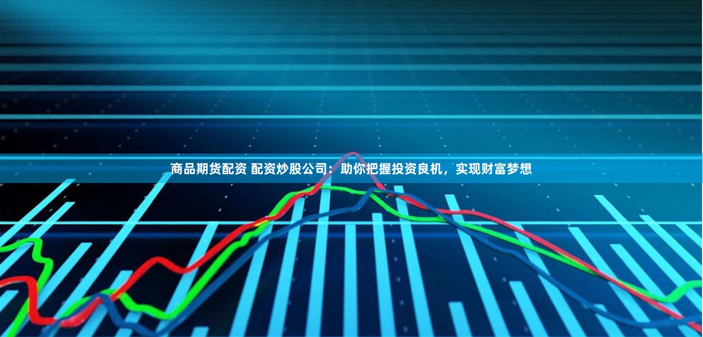 商品期货配资 配资炒股公司：助你把握投资良机，实现财富梦想