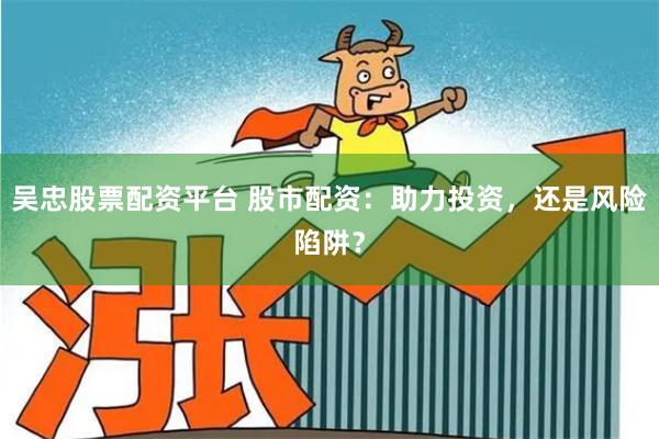 吴忠股票配资平台 股市配资：助力投资，还是风险陷阱？