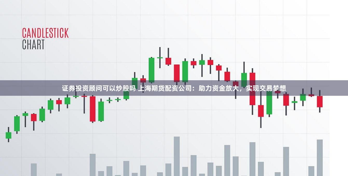 证券投资顾问可以炒股吗 上海期货配资公司：助力资金放大，实现交易梦想