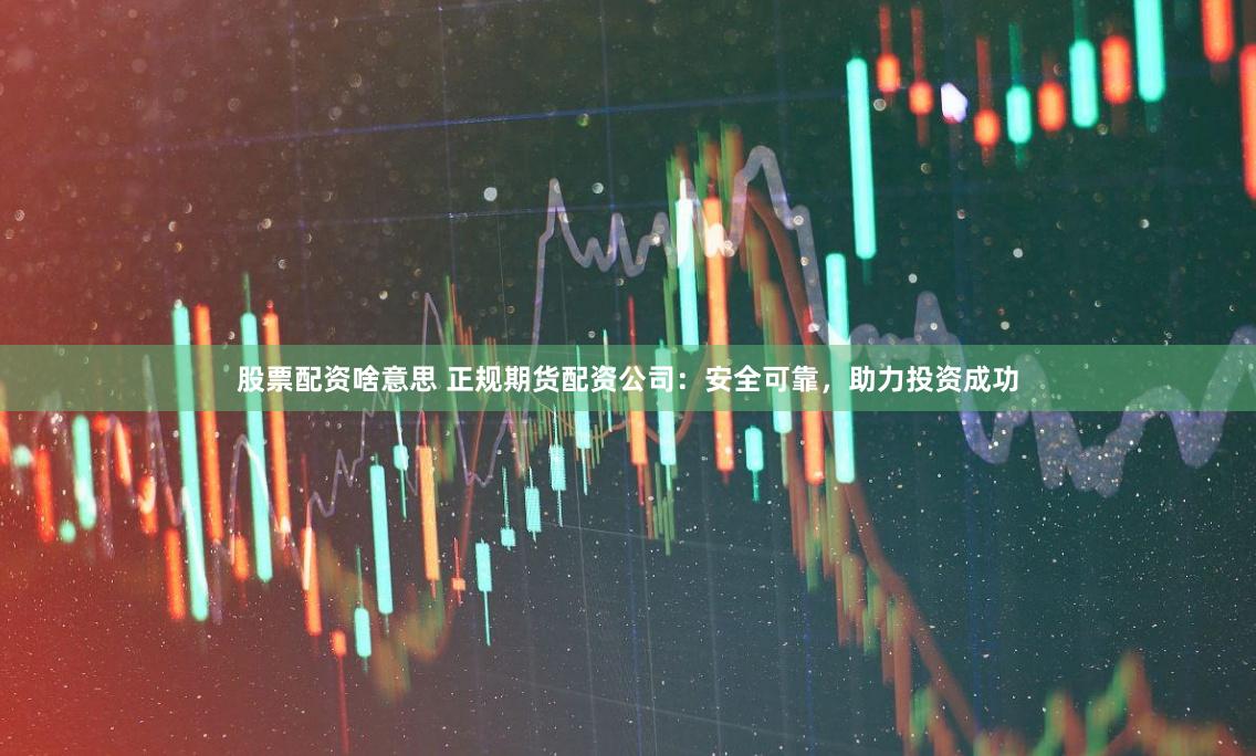 股票配资啥意思 正规期货配资公司：安全可靠，助力投资成功