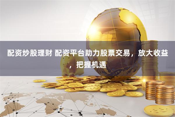 配资炒股理财 配资平台助力股票交易，放大收益，把握机遇