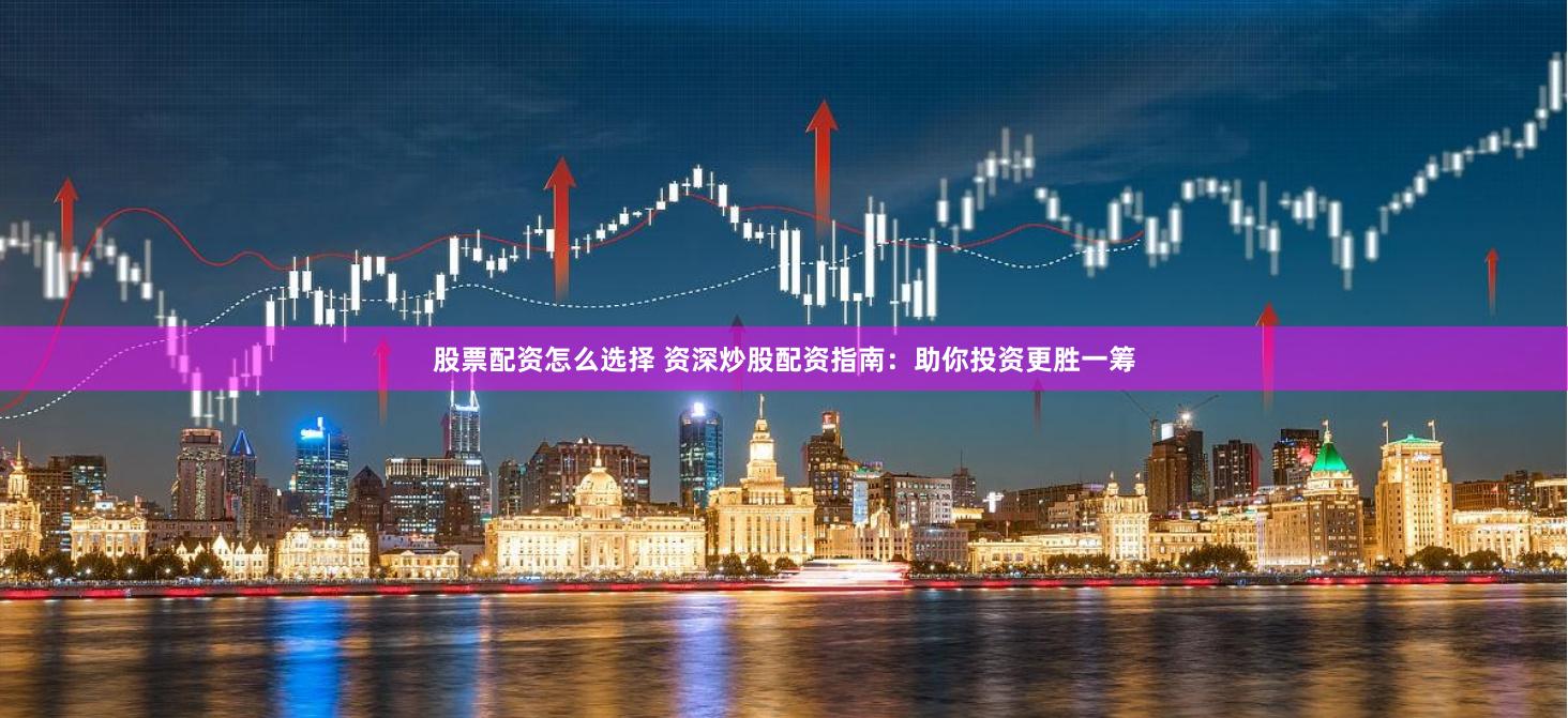 股票配资怎么选择 资深炒股配资指南：助你投资更胜一筹