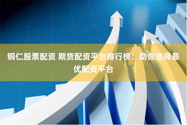 铜仁股票配资 期货配资平台排行榜：助你选择最优配资平台