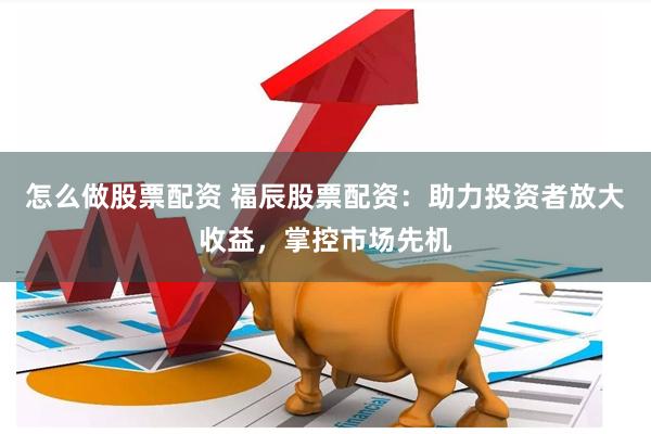 怎么做股票配资 福辰股票配资：助力投资者放大收益，掌控市场先机