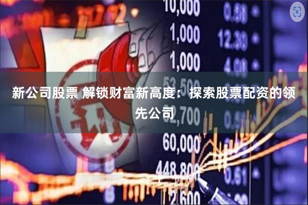 新公司股票 解锁财富新高度：探索股票配资的领先公司