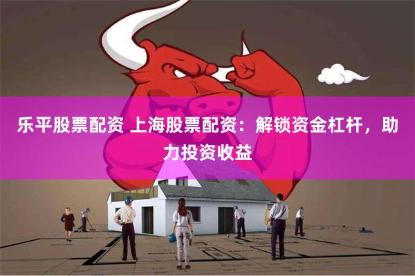 乐平股票配资 上海股票配资：解锁资金杠杆，助力投资收益