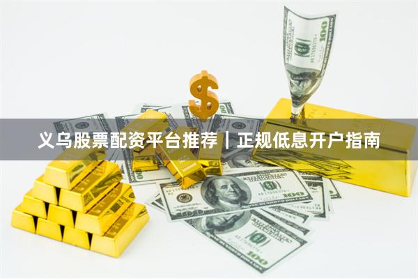 义乌股票配资平台推荐|正规低息开户指南